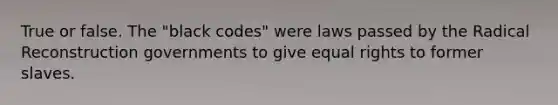 True or false. The "black codes" were laws passed by the Radical Reconstruction governments to give equal rights to former slaves.