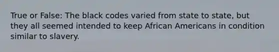 True or False: The black codes varied from state to state, but they all seemed intended to keep <a href='https://www.questionai.com/knowledge/kktT1tbvGH-african-americans' class='anchor-knowledge'>african americans</a> in condition similar to slavery.