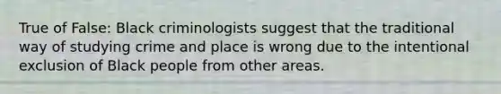 True of False: Black criminologists suggest that the traditional way of studying crime and place is wrong due to the intentional exclusion of Black people from other areas.