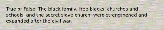 True or False: The black family, free blacks' churches and schools, and the secret slave church, were strengthened and expanded after the civil war.