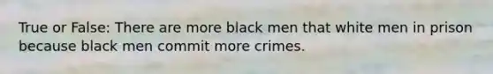 True or False: There are more black men that white men in prison because black men commit more crimes.