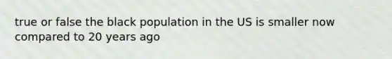 true or false the black population in the US is smaller now compared to 20 years ago