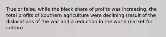 True or false, while the black share of profits was increasing, the total profits of Southern agriculture were declining (result of the dislocations of the war and a reduction in the world market for cotton)