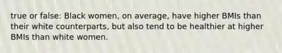 true or false: Black women, on average, have higher BMIs than their white counterparts, but also tend to be healthier at higher BMIs than white women.