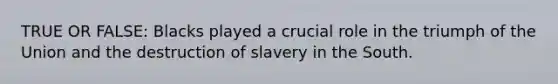 TRUE OR FALSE: Blacks played a crucial role in the <a href='https://www.questionai.com/knowledge/kX9x20quiz-triumph-of-the-union' class='anchor-knowledge'>triumph of the union</a> and the destruction of slavery in the South.