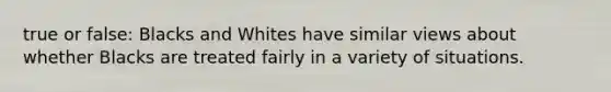 true or false: Blacks and Whites have similar views about whether Blacks are treated fairly in a variety of situations.