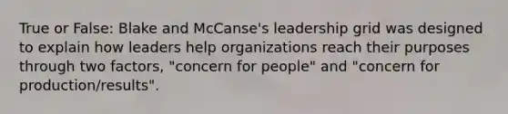 True or False: Blake and McCanse's leadership grid was designed to explain how leaders help organizations reach their purposes through two factors, "concern for people" and "concern for production/results".