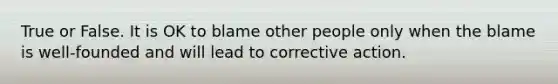 True or False. It is OK to blame other people only when the blame is well-founded and will lead to corrective action.