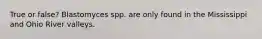 True or false? Blastomyces spp. are only found in the Mississippi and Ohio River valleys.
