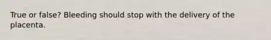 True or false? Bleeding should stop with the delivery of the placenta.