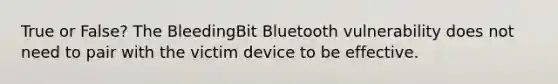 True or False? The BleedingBit Bluetooth vulnerability does not need to pair with the victim device to be effective.