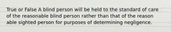 True or False A blind person will be held to the standard of care of the reasonable blind person rather than that of the reason able sighted person for purposes of determining negligence.