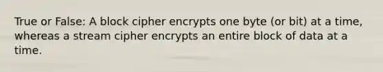 True or False: A block cipher encrypts one byte (or bit) at a time, whereas a stream cipher encrypts an entire block of data at a time.