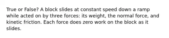 True or False? A block slides at constant speed down a ramp while acted on by three forces: its weight, the normal force, and kinetic friction. Each force does zero work on the block as it slides.