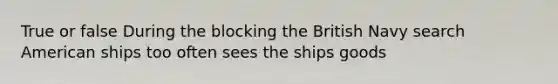 True or false During the blocking the British Navy search American ships too often sees the ships goods