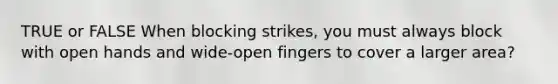 TRUE or FALSE When blocking strikes, you must always block with open hands and wide-open fingers to cover a larger area?