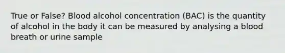 True or False? Blood alcohol concentration (BAC) is the quantity of alcohol in the body it can be measured by analysing a blood breath or urine sample