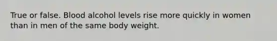 True or false. Blood alcohol levels rise more quickly in women than in men of the same body weight.