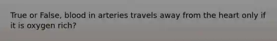 True or False, blood in arteries travels away from the heart only if it is oxygen rich?
