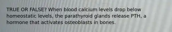 TRUE OR FALSE? When blood calcium levels drop below homeostatic levels, the parathyroid glands release PTH, a hormone that activates osteoblasts in bones.