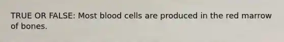 TRUE OR FALSE: Most blood cells are produced in the red marrow of bones.