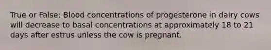 True or False: Blood concentrations of progesterone in dairy cows will decrease to basal concentrations at approximately 18 to 21 days after estrus unless the cow is pregnant.