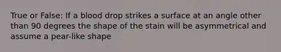 True or False: If a blood drop strikes a surface at an angle other than 90 degrees the shape of the stain will be asymmetrical and assume a pear-like shape