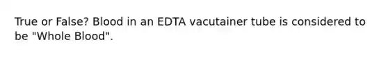 True or False? Blood in an EDTA vacutainer tube is considered to be "Whole Blood".