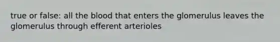 true or false: all the blood that enters the glomerulus leaves the glomerulus through efferent arterioles