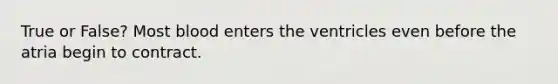 True or False? Most blood enters the ventricles even before the atria begin to contract.