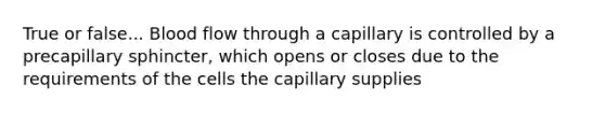 True or false... Blood flow through a capillary is controlled by a precapillary sphincter, which opens or closes due to the requirements of the cells the capillary supplies