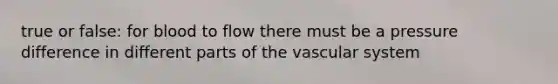 true or false: for blood to flow there must be a pressure difference in different parts of the vascular system