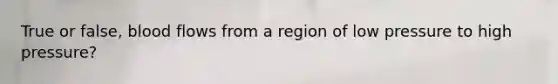 True or false, blood flows from a region of low pressure to high pressure?