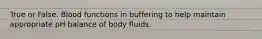 True or False. Blood functions in buffering to help maintain appropriate pH balance of body fluids.