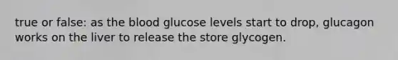 true or false: as <a href='https://www.questionai.com/knowledge/k7oXMfj7lk-the-blood' class='anchor-knowledge'>the blood</a> glucose levels start to drop, glucagon works on the liver to release the store glycogen.