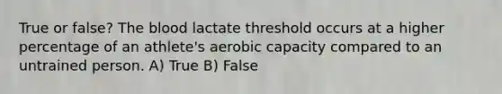 True or false? The blood lactate threshold occurs at a higher percentage of an athlete's aerobic capacity compared to an untrained person. A) True B) False