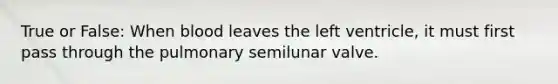 True or False: When blood leaves the left ventricle, it must first pass through the pulmonary semilunar valve.