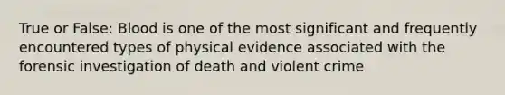 True or False: Blood is one of the most significant and frequently encountered types of physical evidence associated with the forensic investigation of death and violent crime