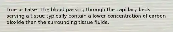 True or False: The blood passing through the capillary beds serving a tissue typically contain a lower concentration of carbon dioxide than the surrounding tissue fluids.