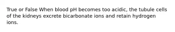 True or False When blood pH becomes too acidic, the tubule cells of the kidneys excrete bicarbonate ions and retain hydrogen ions.