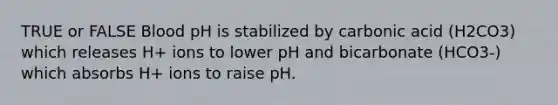 TRUE or FALSE Blood pH is stabilized by carbonic acid (H2CO3) which releases H+ ions to lower pH and bicarbonate (HCO3-) which absorbs H+ ions to raise pH.