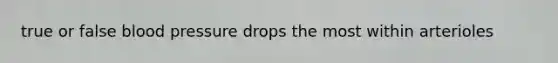 true or false blood pressure drops the most within arterioles