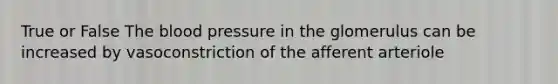 True or False The blood pressure in the glomerulus can be increased by vasoconstriction of the afferent arteriole