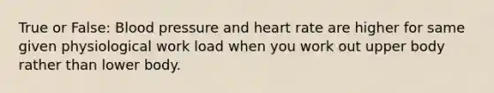 True or False: Blood pressure and heart rate are higher for same given physiological work load when you work out upper body rather than lower body.