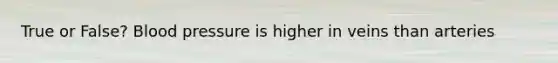 True or False? Blood pressure is higher in veins than arteries