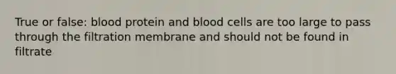 True or false: blood protein and blood cells are too large to pass through the filtration membrane and should not be found in filtrate