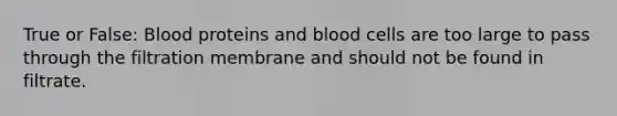 True or False: Blood proteins and blood cells are too large to pass through the filtration membrane and should not be found in filtrate.