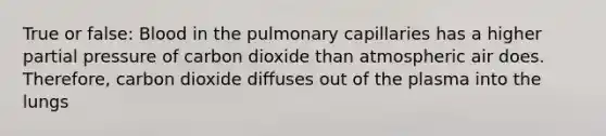 True or false: Blood in the pulmonary capillaries has a higher partial pressure of carbon dioxide than atmospheric air does. Therefore, carbon dioxide diffuses out of the plasma into the lungs