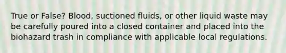 True or False? Blood, suctioned fluids, or other liquid waste may be carefully poured into a closed container and placed into the biohazard trash in compliance with applicable local regulations.