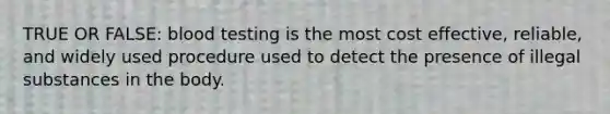 TRUE OR FALSE: blood testing is the most cost effective, reliable, and widely used procedure used to detect the presence of illegal substances in the body.